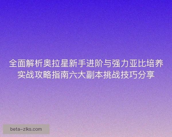 全面解析奥拉星新手进阶与强力亚比培养实战攻略指南六大副本挑战技巧分享