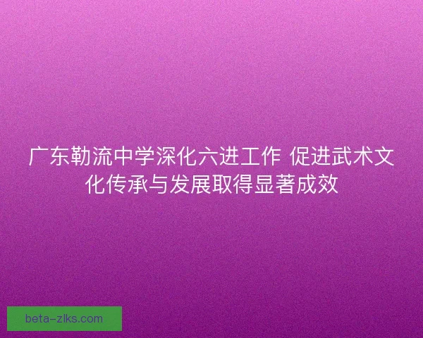 广东勒流中学深化六进工作 促进武术文化传承与发展取得显著成效